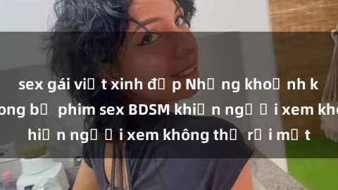 sex gái việt xinh đẹp Những khoảnh khắc hấp dẫn trong bộ phim sex BDSM khiến người xem không thể rời mắt