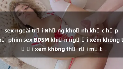 sex ngoài trời Những khoảnh khắc hấp dẫn trong bộ phim sex BDSM khiến người xem không thể rời mắt