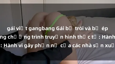 gái việt gangbang Gái bị trói và bị ép buộc làm tình trong chương trình truyền hình thực tế: Hành vi gây phẫn nộ của các nhà sản xuất và người xem.