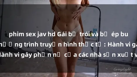 phim sex jav hd Gái bị trói và bị ép buộc làm tình trong chương trình truyền hình thực tế: Hành vi gây phẫn nộ của các nhà sản xuất và người xem.