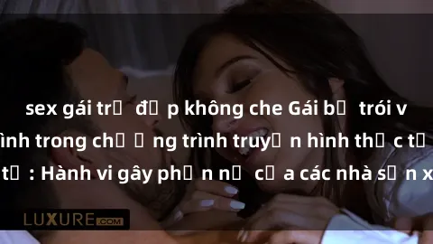 sex gái trẻ đẹp không che Gái bị trói và bị ép buộc làm tình trong chương trình truyền hình thực tế: Hành vi gây phẫn nộ của các nhà sản xuất và người xem.