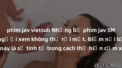 phim jav vietsub Những bộ phim jav SM không che khiến người xem không thể rời mắt. Điểm nổi bật của thể loại này là sự tinh tế trong cách thể hiện cảm xúc và sự hấp dẫn của những cảnh quay.