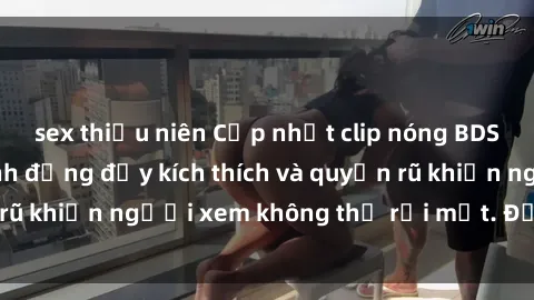 sex thiếu niên Cập nhật clip nóng BDSM: Những pha hành động đầy kích thích và quyến rũ khiến người xem không thể rời mắt. Đừng bỏ lỡ!