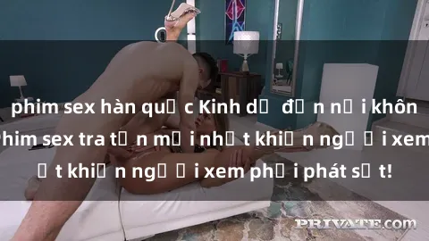 phim sex hàn quốc Kinh dị đến nỗi không thể tin nổi: Phim sex tra tấn mới nhất khiến người xem phải phát sốt!