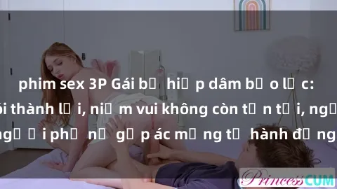 phim sex 3P Gái bị hiếp dâm bạo lực: Nỗi đau không nói thành lời, niềm vui không còn tồn tại, người phụ nữ gặp ác mộng từ hành động độc ác của kẻ xấu.