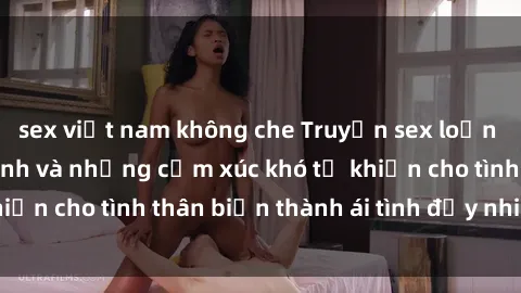 sex việt nam không che Truyện sex loạn luân: Bí mật gia đình và những cảm xúc khó tả khiến cho tình thân biến thành ái tình đầy nhiệt huyết