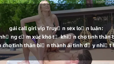 gái call girl vip Truyện sex loạn luân: Bí mật gia đình và những cảm xúc khó tả khiến cho tình thân biến thành ái tình đầy nhiệt huyết