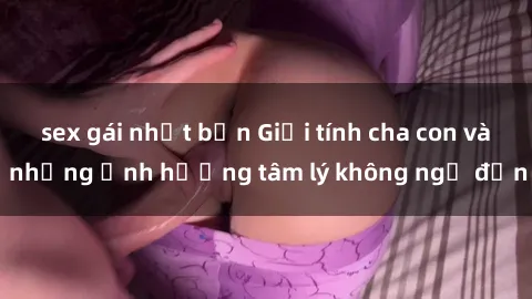 sex gái nhật bản Giới tính cha con và những ảnh hưởng tâm lý không ngờ đến