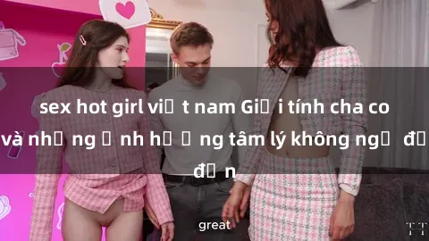 sex hot girl việt nam Giới tính cha con và những ảnh hưởng tâm lý không ngờ đến