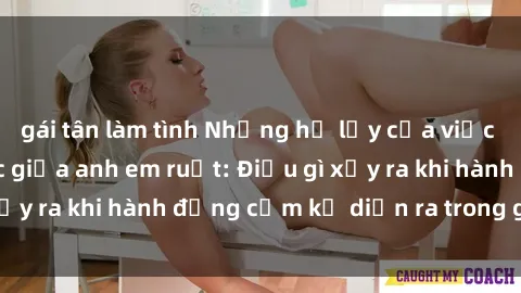 gái tân làm tình Những hệ lụy của việc có quan hệ tình dục giữa anh em ruột: Điều gì xảy ra khi hành động cấm kỵ diễn ra trong gia đình?