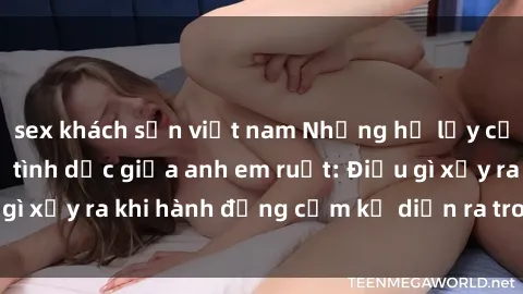 sex khách sạn việt nam Những hệ lụy của việc có quan hệ tình dục giữa anh em ruột: Điều gì xảy ra khi hành động cấm kỵ diễn ra trong gia đình?