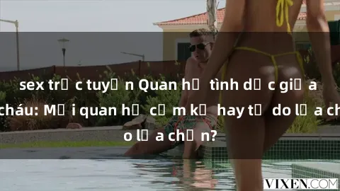 sex trực tuyến Quan hệ tình dục giữa ông cháu: Mối quan hệ cấm kỵ hay tự do lựa chọn?