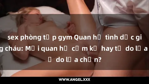 sex phòng tập gym Quan hệ tình dục giữa ông cháu: Mối quan hệ cấm kỵ hay tự do lựa chọn?
