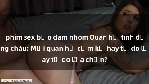 phim sex bạo dâm nhóm Quan hệ tình dục giữa ông cháu: Mối quan hệ cấm kỵ hay tự do lựa chọn?