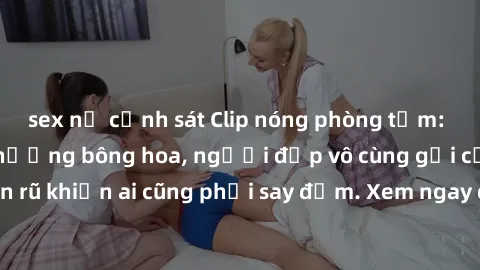 sex nữ cảnh sát Clip nóng phòng tắm: Hít thở nồng nàn hương bông hoa, người đẹp vô cùng gợi cảm và quyến rũ khiến ai cũng phải say đắm. Xem ngay để trải nghiệm điều đặc biệt!