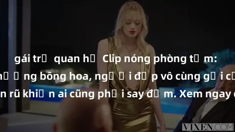 gái trẻ quan hệ Clip nóng phòng tắm: Hít thở nồng nàn hương bông hoa, người đẹp vô cùng gợi cảm và quyến rũ khiến ai cũng phải say đắm. Xem ngay để trải nghiệm điều đặc biệt!