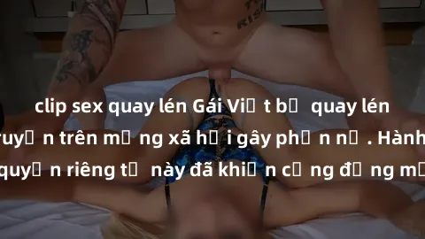 clip sex quay lén Gái Việt bị quay lén khi tắm, clip lan truyền trên mạng xã hội gây phẫn nộ. Hành động vi phạm quyền riêng tư này đã khiến cộng đồng mạng bức xúc và đòi trừng phạt thật nghiêm khắc.