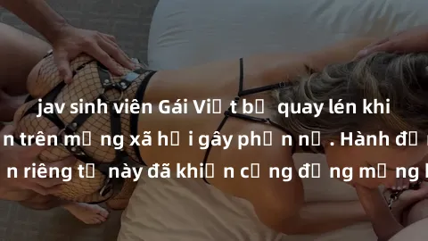 jav sinh viên Gái Việt bị quay lén khi tắm, clip lan truyền trên mạng xã hội gây phẫn nộ. Hành động vi phạm quyền riêng tư này đã khiến cộng đồng mạng bức xúc và đòi trừng phạt thật nghiêm khắc.