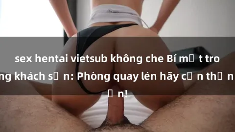 sex hentai vietsub không che Bí mật trong khách sạn: Phòng quay lén hãy cẩn thận!