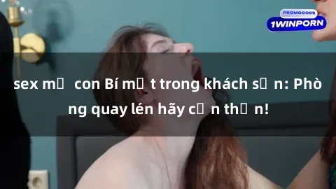 sex mẹ con Bí mật trong khách sạn: Phòng quay lén hãy cẩn thận!