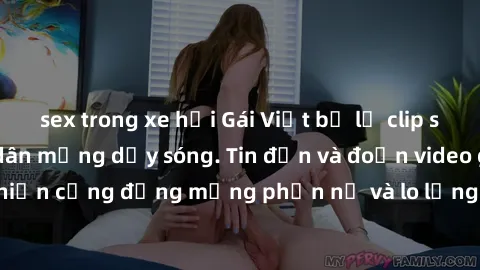 sex trong xe hơi Gái Việt bị lộ clip sex, scandal khiến dân mạng dậy sóng. Tin đồn và đoạn video gây chấn động, khiến cộng đồng mạng phẫn nộ và lo lắng. Bi kịch ẩn sau bức màn đen tối của thế giới ảo.