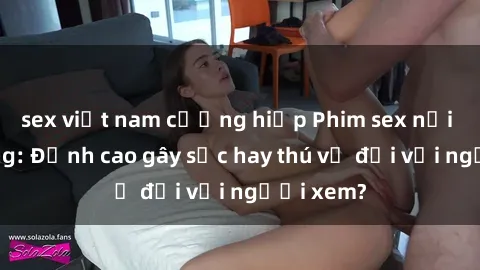 sex việt nam cưỡng hiếp Phim sex nơi công cộng: Đỉnh cao gây sốc hay thú vị đối với người xem?