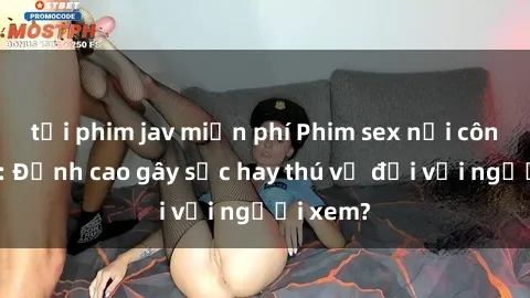 tải phim jav miễn phí Phim sex nơi công cộng: Đỉnh cao gây sốc hay thú vị đối với người xem?