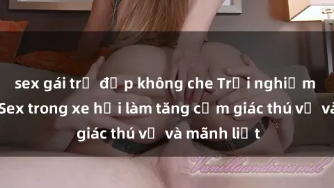 sex gái trẻ đẹp không che Trải nghiệm hứa hẹn: Sex trong xe hơi làm tăng cảm giác thú vị và mãnh liệt