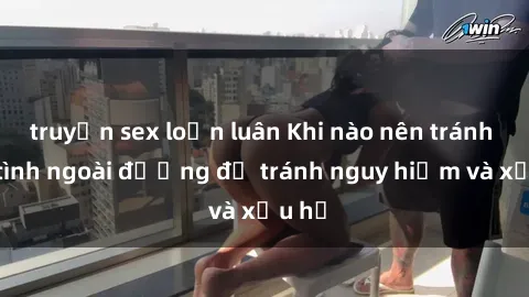 truyện sex loạn luân Khi nào nên tránh làm tình ngoài đường để tránh nguy hiểm và xấu hổ