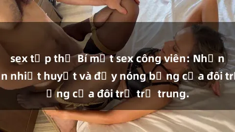 sex tập thể Bí mật sex công viên: Những câu chuyện nhiệt huyết và đầy nóng bỏng của đôi trẻ trẻ trung.