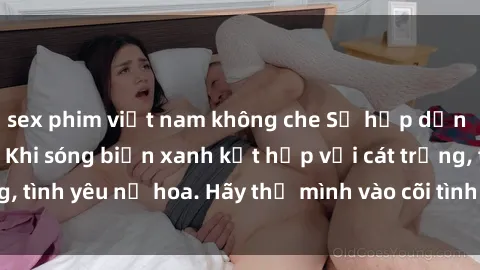 sex phim việt nam không che Sự hấp dẫn của sex bãi biển: Khi sóng biển xanh kết hợp với cát trắng, tình yêu nở hoa. Hãy thả mình vào cõi tình ái giữa sóng biển!