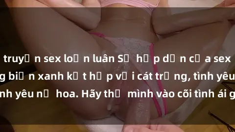 truyện sex loạn luân Sự hấp dẫn của sex bãi biển: Khi sóng biển xanh kết hợp với cát trắng, tình yêu nở hoa. Hãy thả mình vào cõi tình ái giữa sóng biển!