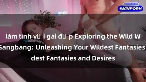làm tình với gái đẹp Exploring the Wild World of Sex Gangbang: Unleashing Your Wildest Fantasies and Desires