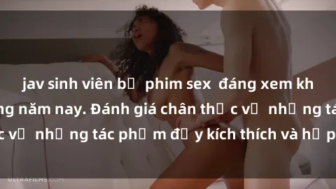 jav sinh viên bộ phim sex  đáng xem không thể bỏ lỡ trong năm nay. Đánh giá chân thực về những tác phẩm đầy kích thích và hấp dẫn này.
