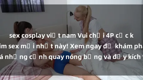 sex cosplay việt nam Vui chơi 4P cực kỳ hấp dẫn trong phim sex mới nhất này! Xem ngay để khám phá những cảnh quay nóng bỏng và đầy kích thích của bộ phim này!