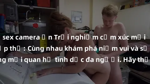 sex camera ẩn Trải nghiệm cảm xúc mới mẻ với làm tình tập thể: Cùng nhau khám phá niềm vui và sự mãnh liệt trong mối quan hệ tình dục đa người. Hãy thử ngay để biết cảm giác thú vị này!