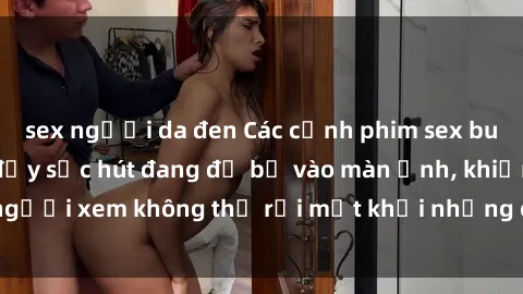 sex người da đen Các cảnh phim sex bukkake hấp dẫn và đầy sức hút đang đổ bộ vào màn ảnh, khiến người xem không thể rời mắt khỏi những cảnh quay đầy kích thích.