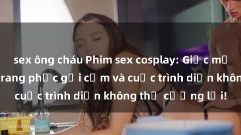 sex ông cháu Phim sex cosplay: Giấc mơ  cùng những bộ trang phục gợi cảm và cuộc trình diễn không thể cưỡng lại!