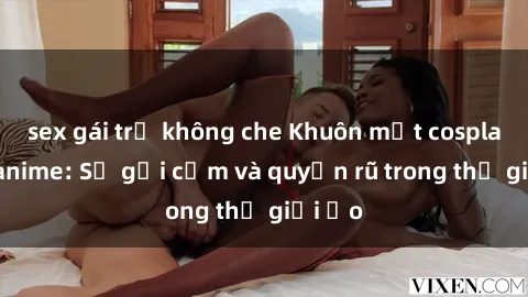 sex gái trẻ không che Khuôn mặt cosplay sex anime: Sự gợi cảm và quyến rũ trong thế giới ảo