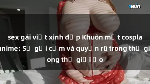 sex gái việt xinh đẹp Khuôn mặt cosplay sex anime: Sự gợi cảm và quyến rũ trong thế giới ảo
