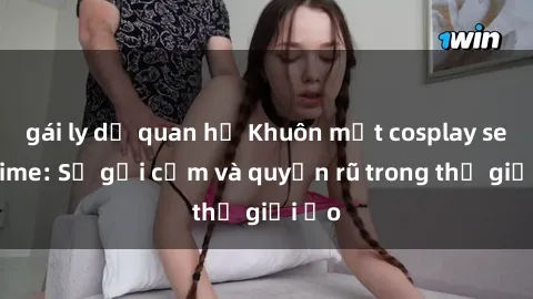 gái ly dị quan hệ Khuôn mặt cosplay sex anime: Sự gợi cảm và quyến rũ trong thế giới ảo