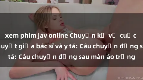 xem phim jav online Chuyện kể về cuộc tình đầy nhiệt huyết giữa bác sĩ và y tá: Câu chuyện đằng sau màn áo trắng