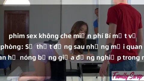 phim sex không che miễn phí Bí mật về sex nhân viên văn phòng: Sự thật đằng sau những mối quan hệ nóng bỏng giữa đồng nghiệp trong môi trường làm việc.
