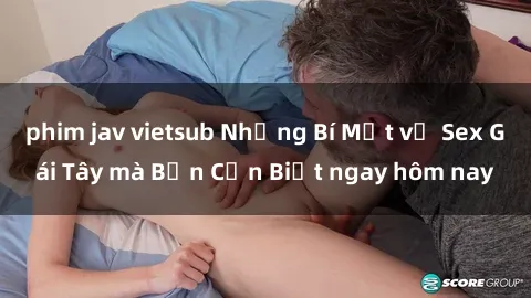 phim jav vietsub Những Bí Mật về Sex Gái Tây mà Bạn Cần Biết ngay hôm nay