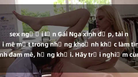 sex người lớn Gái Nga xinh đẹp, tài năng khiến bạn phải mê mệt trong những khoảnh khắc làm tình đam mê, hứng khởi. Hãy trải nghiệm cùng họ ngay hôm nay!