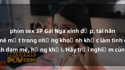 phim sex 3P Gái Nga xinh đẹp, tài năng khiến bạn phải mê mệt trong những khoảnh khắc làm tình đam mê, hứng khởi. Hãy trải nghiệm cùng họ ngay hôm nay!