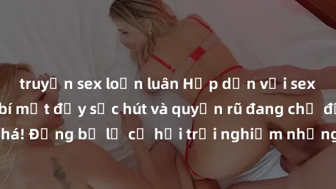 truyện sex loạn luân Hấp dẫn với sex Mỹ đen: Những bí mật đầy sức hút và quyến rũ đang chờ đợi bạn khám phá! Đừng bỏ lỡ cơ hội trải nghiệm những khoảnh khắc mãnh liệt và đam mê!