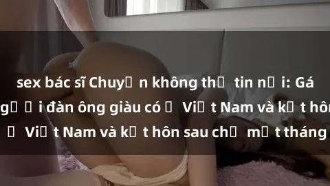 sex bác sĩ Chuyện không thể tin nổi: Gái Tây quan hệ với người đàn ông giàu có ở Việt Nam và kết hôn sau chỉ một tháng