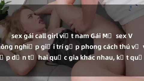 sex gái call girl việt nam Gái Mỹ sex Việt Nam: Khi nền công nghiệp giải trí gặp phong cách thú vị và hấp dẫn từ hai quốc gia khác nhau, kết quả thú vị không thể bỏ qua.