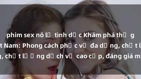 phim sex nô lệ tình dục Khám phá thế giới của gái gọi Việt Nam: Phong cách phục vụ đa dạng, chất lượng dịch vụ cao cấp, đáng giá mọi khoản chi phí